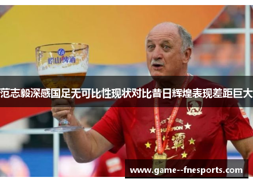 范志毅深感国足无可比性现状对比昔日辉煌表现差距巨大 范志毅深感国足无可比性现状对比昔日辉煌表现差距巨大