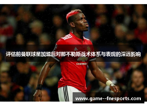 评估前曼联球星加盟后对那不勒斯战术体系与表现的深远影响 评估前曼联球星加盟后对那不勒斯战术体系与表现的深远影响