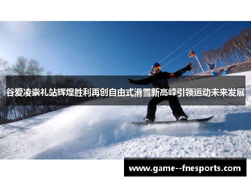 谷爱凌崇礼站辉煌胜利再创自由式滑雪新高峰引领运动未来发展