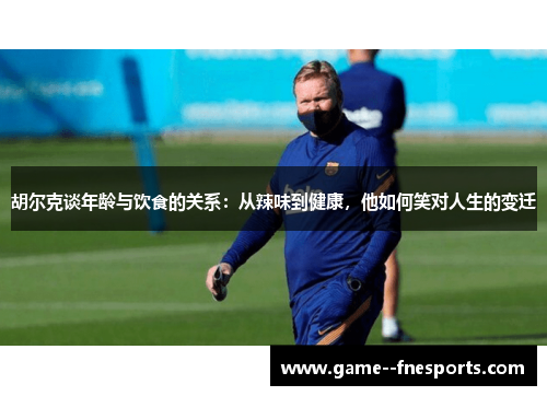 胡尔克谈年龄与饮食的关系:从辣味到健康,他如何笑对人生的变迁 胡尔克谈年龄与饮食的关系:从辣味到健康,他如何笑对人生的变迁