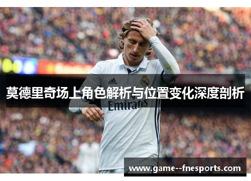 莫德里奇场上角色解析与位置变化深度剖析 莫德里奇场上角色解析与位置变化深度剖析