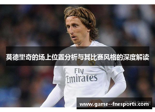 莫德里奇的场上位置分析与其比赛风格的深度解读 莫德里奇的场上位置分析与其比赛风格的深度解读
