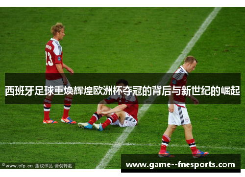 西班牙足球重焕辉煌欧洲杯夺冠的背后与新世纪的崛起