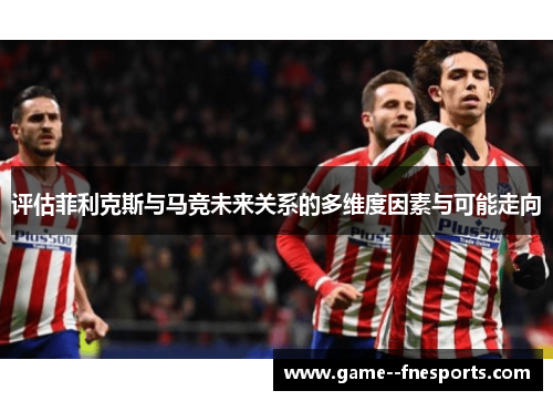 评估菲利克斯与马竞未来关系的多维度因素与可能走向