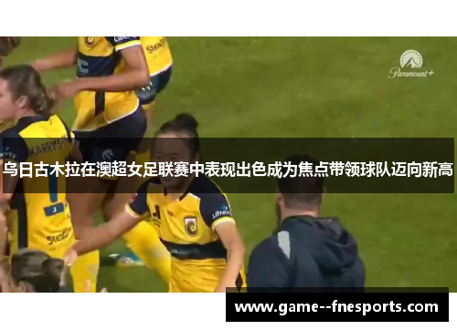 乌日古木拉在澳超女足联赛中表现出色成为焦点带领球队迈向新高