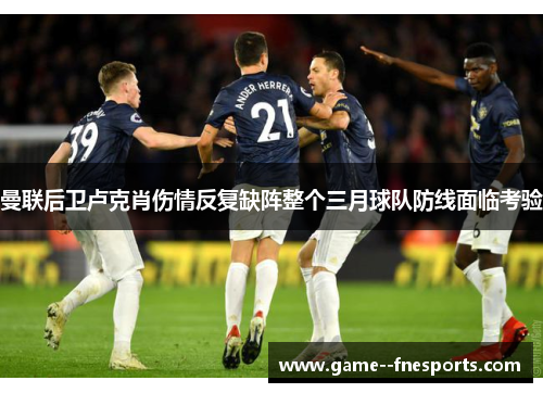 曼联后卫卢克肖伤情反复缺阵整个三月球队防线面临考验
