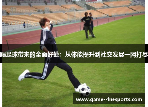 踢足球带来的全面好处：从体能提升到社交发展一网打尽