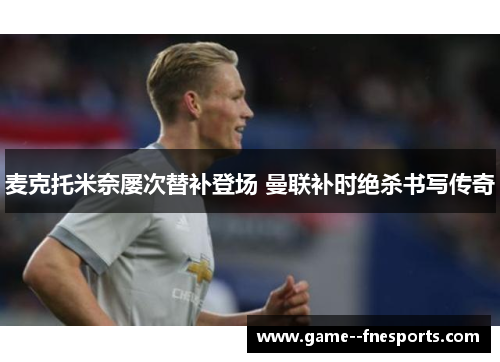 麦克托米奈屡次替补登场 曼联补时绝杀书写传奇 麦克托米奈屡次替补登场 曼联补时绝杀书写传奇