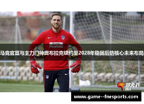 马竞官宣与主力门神奥布拉克续约至2028年稳固后防核心未来布局 马竞官宣与主力门神奥布拉克续约至2028年稳固后防核心未来布局